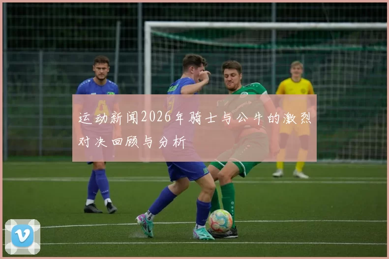 运动新闻2026年骑士与公牛的激烈对决回顾与分析