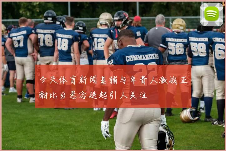今天体育新闻基辅与年青人激战正酣比分悬念迭起引人关注