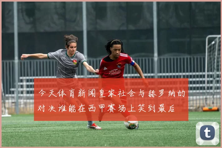 今天体育新闻皇家社会与赫罗纳的对决谁能在西甲赛场上笑到最后