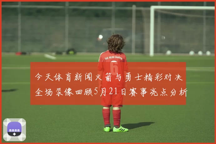今天体育新闻火箭与勇士精彩对决全场录像回顾5月21日赛事亮点分析