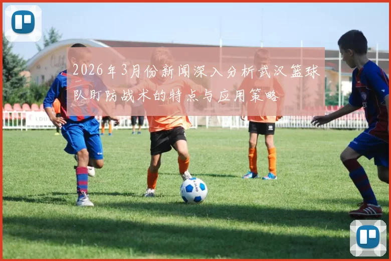2026年3月份新闻深入分析武汉篮球队盯防战术的特点与应用策略