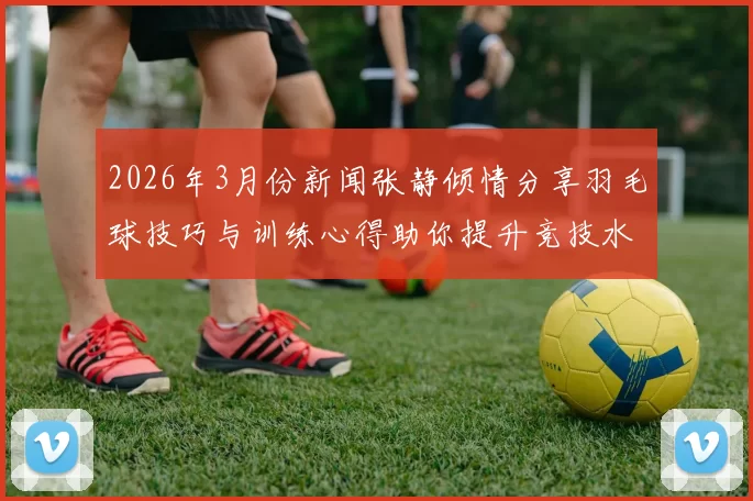 2026年3月份新闻张静倾情分享羽毛球技巧与训练心得助你提升竞技水平